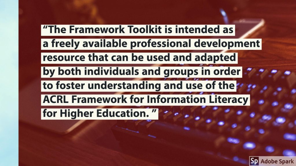 Framework quote: "The Framework Toolkit is intended as a freely available professional development resource that can be used and adapted by both individuals and groups in order to foster understanding and use of the ACRL Framework for Information Literacy for Higher Education. "